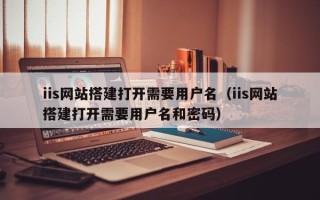 资兴iis网站搭建打开需要用户名（iis网站搭建打开需要用户名和密码）