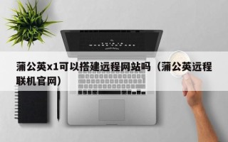 资兴蒲公英x1可以搭建远程网站吗（蒲公英远程联机官网）